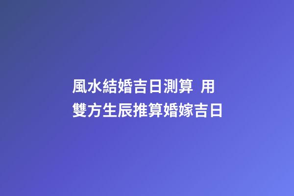 風水結婚吉日測算  用雙方生辰推算婚嫁吉日